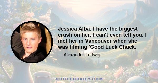 Jessica Alba. I have the biggest crush on her, I can't even tell you. I met her in Vancouver when she was filming 'Good Luck Chuck.