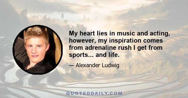 My heart lies in music and acting, however, my inspiration comes from adrenaline rush I get from sports... and life.