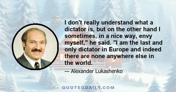 I don't really understand what a dictator is, but on the other hand I sometimes, in a nice way, envy myself, he said. I am the last and only dictator in Europe and indeed there are none anywhere else in the world.