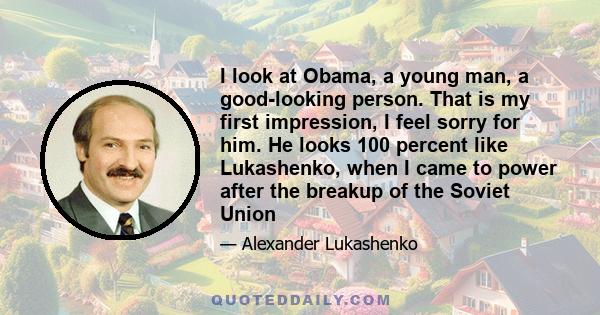 I look at Obama, a young man, a good-looking person. That is my first impression, I feel sorry for him. He looks 100 percent like Lukashenko, when I came to power after the breakup of the Soviet Union