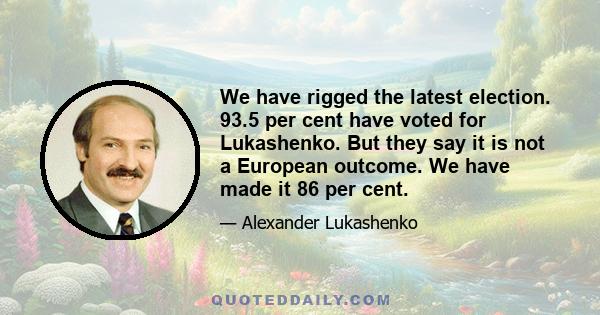 We have rigged the latest election. 93.5 per cent have voted for Lukashenko. But they say it is not a European outcome. We have made it 86 per cent.