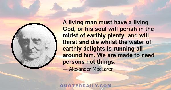 A living man must have a living God, or his soul will perish in the midst of earthly plenty, and will thirst and die whilst the water of earthly delights is running all around him. We are made to need persons not things.