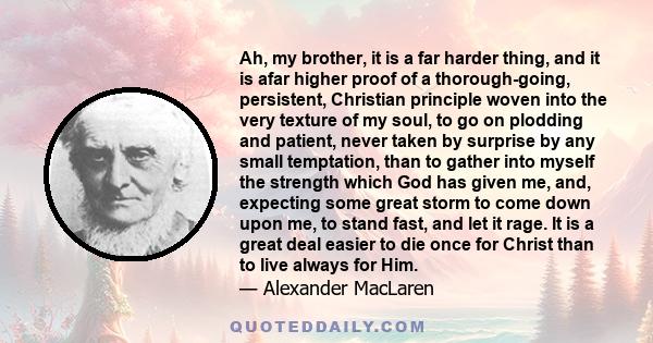 Ah, my brother, it is a far harder thing, and it is afar higher proof of a thorough-going, persistent, Christian principle woven into the very texture of my soul, to go on plodding and patient, never taken by surprise