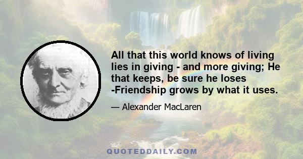 All that this world knows of living lies in giving - and more giving; He that keeps, be sure he loses -Friendship grows by what it uses.