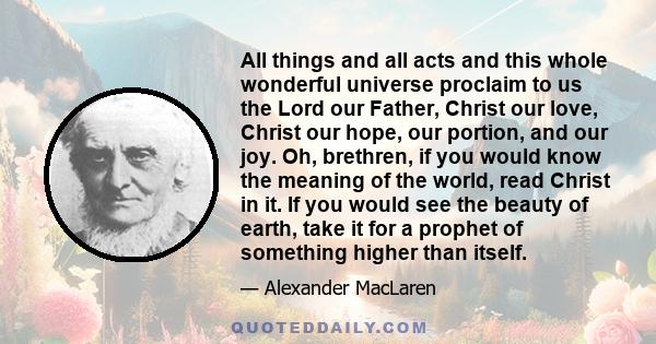 All things and all acts and this whole wonderful universe proclaim to us the Lord our Father, Christ our love, Christ our hope, our portion, and our joy. Oh, brethren, if you would know the meaning of the world, read