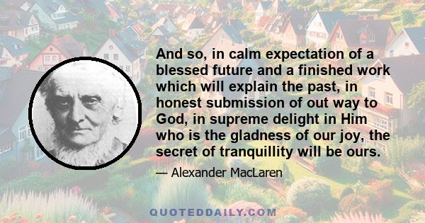 And so, in calm expectation of a blessed future and a finished work which will explain the past, in honest submission of out way to God, in supreme delight in Him who is the gladness of our joy, the secret of