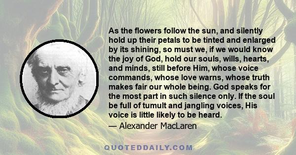 As the flowers follow the sun, and silently hold up their petals to be tinted and enlarged by its shining, so must we, if we would know the joy of God, hold our souls, wills, hearts, and minds, still before Him, whose