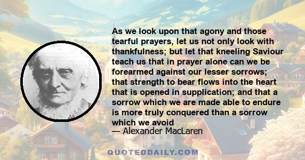 As we look upon that agony and those tearful prayers, let us not only look with thankfulness; but let that kneeling Saviour teach us that in prayer alone can we be forearmed against our lesser sorrows; that strength to