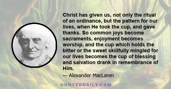 Christ has given us, not only the ritual of an ordinance, but the pattern for our lives, when He took the cup, and gave thanks. So common joys become sacraments, enjoyment becomes worship, and the cup which holds the