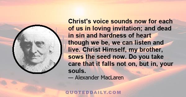 Christ's voice sounds now for each of us in loving invitation; and dead in sin and hardness of heart though we be, we can listen and live. Christ Himself, my brother, sows the seed now. Do you take care that it falls