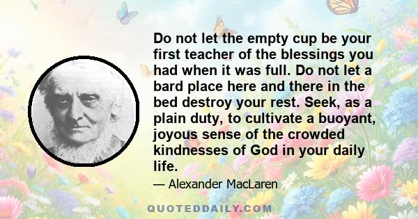 Do not let the empty cup be your first teacher of the blessings you had when it was full. Do not let a bard place here and there in the bed destroy your rest. Seek, as a plain duty, to cultivate a buoyant, joyous sense