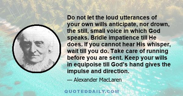 Do not let the loud utterances of your own wills anticipate, nor drown, the still, small voice in which God speaks. Bridle impatience till He does. If you cannot hear His whisper, wait till you do. Take care of running