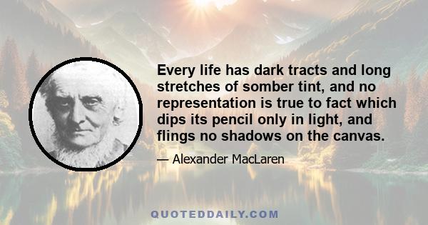 Every life has dark tracts and long stretches of somber tint, and no representation is true to fact which dips its pencil only in light, and flings no shadows on the canvas.