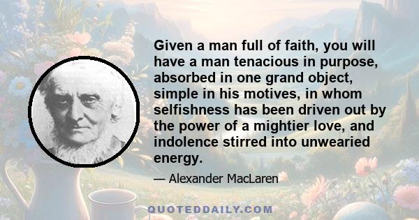 Given a man full of faith, you will have a man tenacious in purpose, absorbed in one grand object, simple in his motives, in whom selfishness has been driven out by the power of a mightier love, and indolence stirred