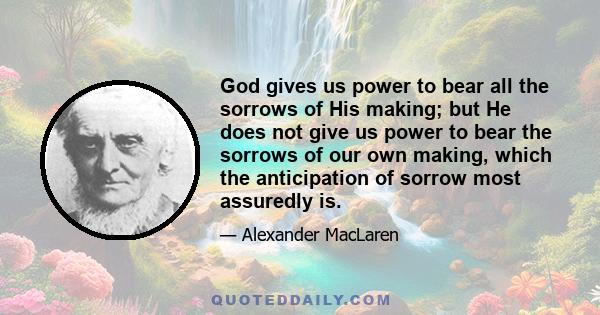 God gives us power to bear all the sorrows of His making; but He does not give us power to bear the sorrows of our own making, which the anticipation of sorrow most assuredly is.