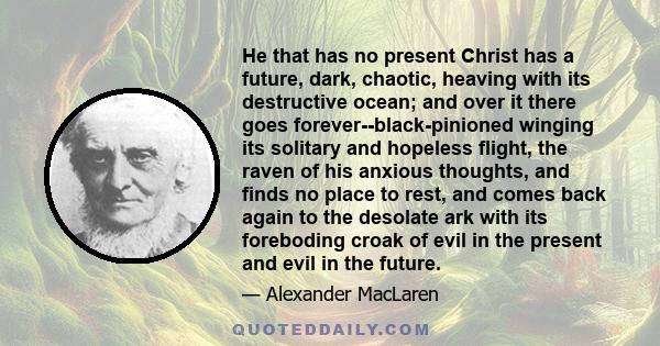 He that has no present Christ has a future, dark, chaotic, heaving with its destructive ocean; and over it there goes forever--black-pinioned winging its solitary and hopeless flight, the raven of his anxious thoughts,