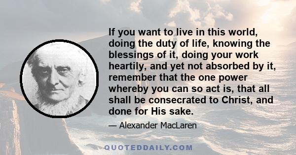 If you want to live in this world, doing the duty of life, knowing the blessings of it, doing your work heartily, and yet not absorbed by it, remember that the one power whereby you can so act is, that all shall be