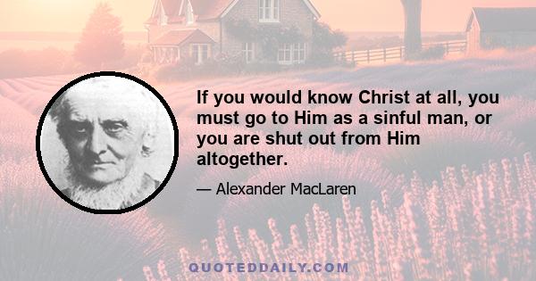 If you would know Christ at all, you must go to Him as a sinful man, or you are shut out from Him altogether.