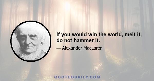 If you would win the world, melt it, do not hammer it.