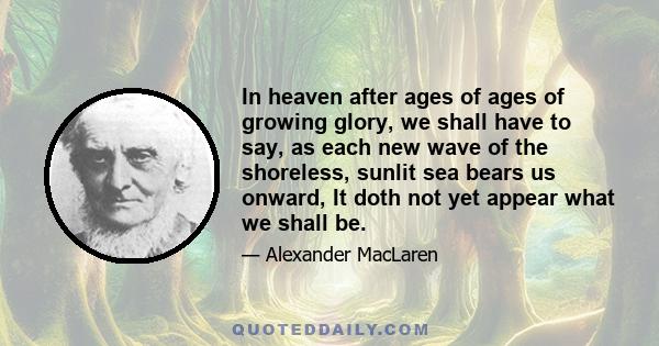 In heaven after ages of ages of growing glory, we shall have to say, as each new wave of the shoreless, sunlit sea bears us onward, It doth not yet appear what we shall be.