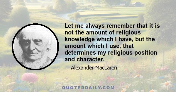 Let me always remember that it is not the amount of religious knowledge which I have, but the amount which I use, that determines my religious position and character.