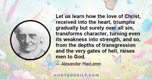 Let us learn how the love of Christ, received into the heart, triumphs gradually but surely over all sin, transforms character, turning even its weakness into strength, and so, from the depths of transgression and the
