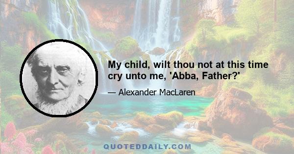 My child, wilt thou not at this time cry unto me, 'Abba, Father?'