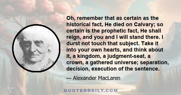 Oh, remember that as certain as the historical fact, He died on Calvary; so certain is the prophetic fact, He shall reign, and you and I will stand there. I durst not touch that subject. Take it into your own hearts,