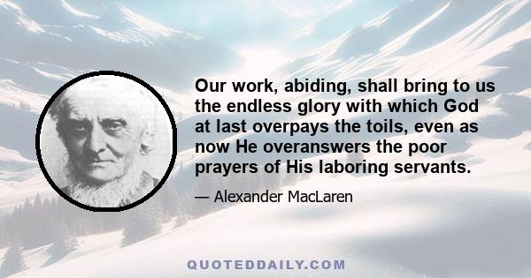 Our work, abiding, shall bring to us the endless glory with which God at last overpays the toils, even as now He overanswers the poor prayers of His laboring servants.