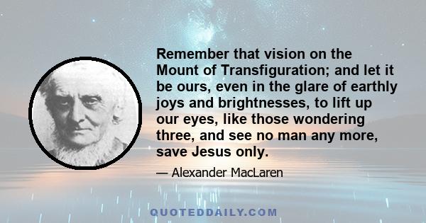 Remember that vision on the Mount of Transfiguration; and let it be ours, even in the glare of earthly joys and brightnesses, to lift up our eyes, like those wondering three, and see no man any more, save Jesus only.