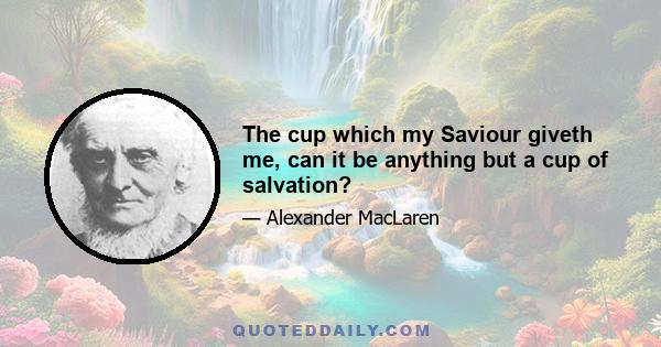 The cup which my Saviour giveth me, can it be anything but a cup of salvation?