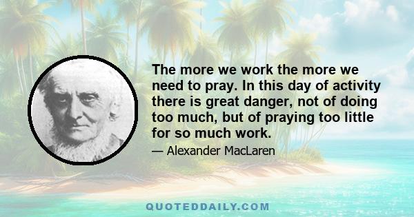 The more we work the more we need to pray. In this day of activity there is great danger, not of doing too much, but of praying too little for so much work.