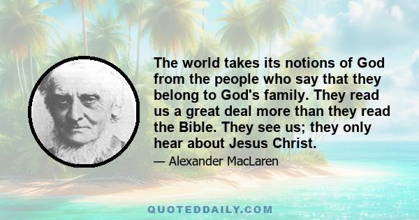 The world takes its notions of God from the people who say that they belong to God's family. They read us a great deal more than they read the Bible. They see us; they only hear about Jesus Christ.