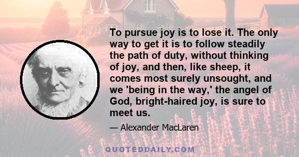 To pursue joy is to lose it. The only way to get it is to follow steadily the path of duty, without thinking of joy, and then, like sheep, it comes most surely unsought, and we 'being in the way,' the angel of God,