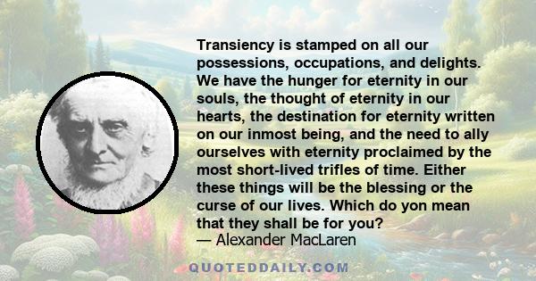 Transiency is stamped on all our possessions, occupations, and delights. We have the hunger for eternity in our souls, the thought of eternity in our hearts, the destination for eternity written on our inmost being, and 