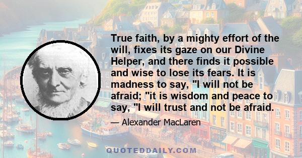 True faith, by a mighty effort of the will, fixes its gaze on our Divine Helper, and there finds it possible and wise to lose its fears. It is madness to say, I will not be afraid; it is wisdom and peace to say, I will