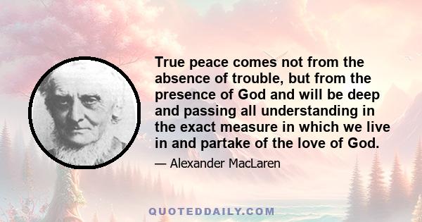 True peace comes not from the absence of trouble, but from the presence of God and will be deep and passing all understanding in the exact measure in which we live in and partake of the love of God.