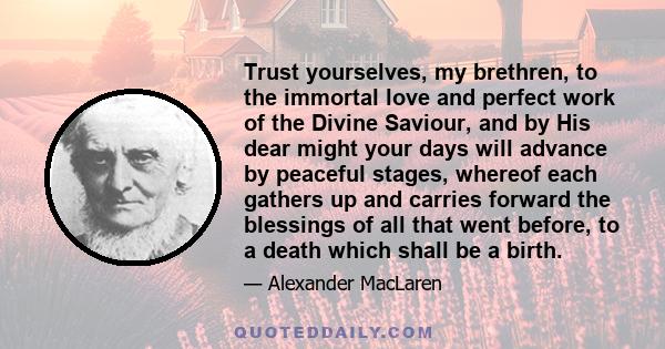 Trust yourselves, my brethren, to the immortal love and perfect work of the Divine Saviour, and by His dear might your days will advance by peaceful stages, whereof each gathers up and carries forward the blessings of