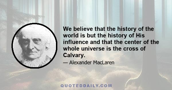 We believe that the history of the world is but the history of His influence and that the center of the whole universe is the cross of Calvary.