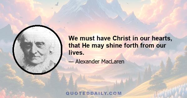 We must have Christ in our hearts, that He may shine forth from our lives.