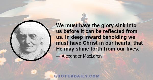 We must have the glory sink into us before it can be reflected from us. In deep inward beholding we must have Christ in our hearts, that He may shine forth from our lives.