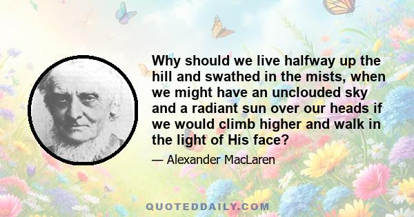 Why should we live halfway up the hill and swathed in the mists, when we might have an unclouded sky and a radiant sun over our heads if we would climb higher and walk in the light of His face?