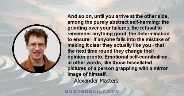 And so on, until you arrive at the other side, among the purely abstract self-harming: the grinding over your failures, the refusal to remember anything good, the determination to ensure - if anyone falls into the