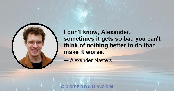 I don't know, Alexander, sometimes it gets so bad you can't think of nothing better to do than make it worse.