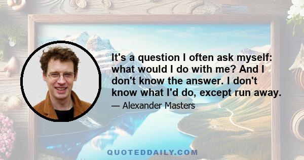 It's a question I often ask myself: what would I do with me? And I don't know the answer. I don't know what I'd do, except run away.