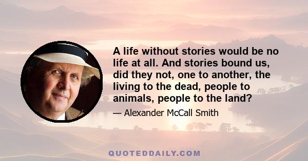 A life without stories would be no life at all. And stories bound us, did they not, one to another, the living to the dead, people to animals, people to the land?