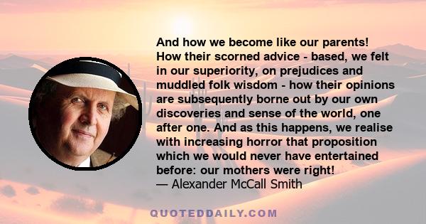 And how we become like our parents! How their scorned advice - based, we felt in our superiority, on prejudices and muddled folk wisdom - how their opinions are subsequently borne out by our own discoveries and sense of 