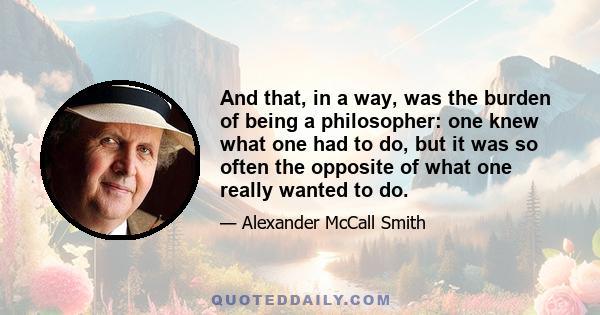 And that, in a way, was the burden of being a philosopher: one knew what one had to do, but it was so often the opposite of what one really wanted to do.