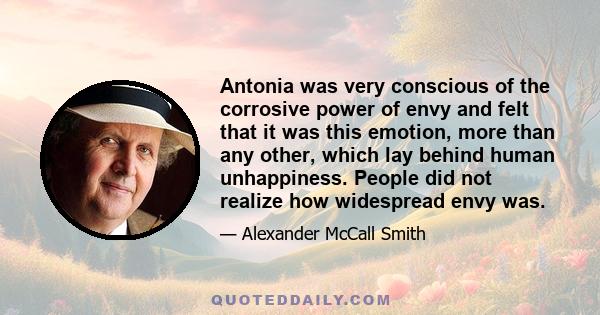 Antonia was very conscious of the corrosive power of envy and felt that it was this emotion, more than any other, which lay behind human unhappiness. People did not realize how widespread envy was.