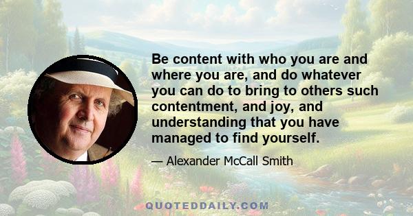 Be content with who you are and where you are, and do whatever you can do to bring to others such contentment, and joy, and understanding that you have managed to find yourself.